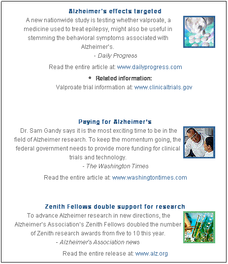 Text Box: Alzheimer's effects targeted 
 A new nationwide study is testing whether valproate, a medicine used to treat epilepsy, might also be useful in stemming the behavioral symptoms associated with Alzheimer’s. 
- Daily Progress 
Read the entire article at: www.dailyprogress.com
Related information:
Valproate trial information at: www.clinicaltrials.gov 
 
Paying for Alzheimer’s
 Dr. Sam Gandy says it is the most exciting time to be in the field of Alzheimer research. To keep the momentum going, the federal government needs to provide more funding for clinical trials and technology. 
- The Washington Times
Read the entire article at: www.washingtontimes.com

 
Zenith Fellows double support for research 
 To advance Alzheimer research in new directions, the Alzheimer’s Association’s Zenith Fellows doubled the number of Zenith research awards from five to 10 this year.
- Alzheimer’s Association news
Read the entire release at: www.alz.org 
 
 
